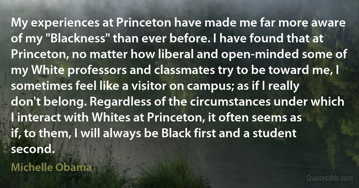 My experiences at Princeton have made me far more aware of my "Blackness" than ever before. I have found that at Princeton, no matter how liberal and open-minded some of my White professors and classmates try to be toward me, I sometimes feel like a visitor on campus; as if I really don't belong. Regardless of the circumstances under which I interact with Whites at Princeton, it often seems as if, to them, I will always be Black first and a student second. (Michelle Obama)