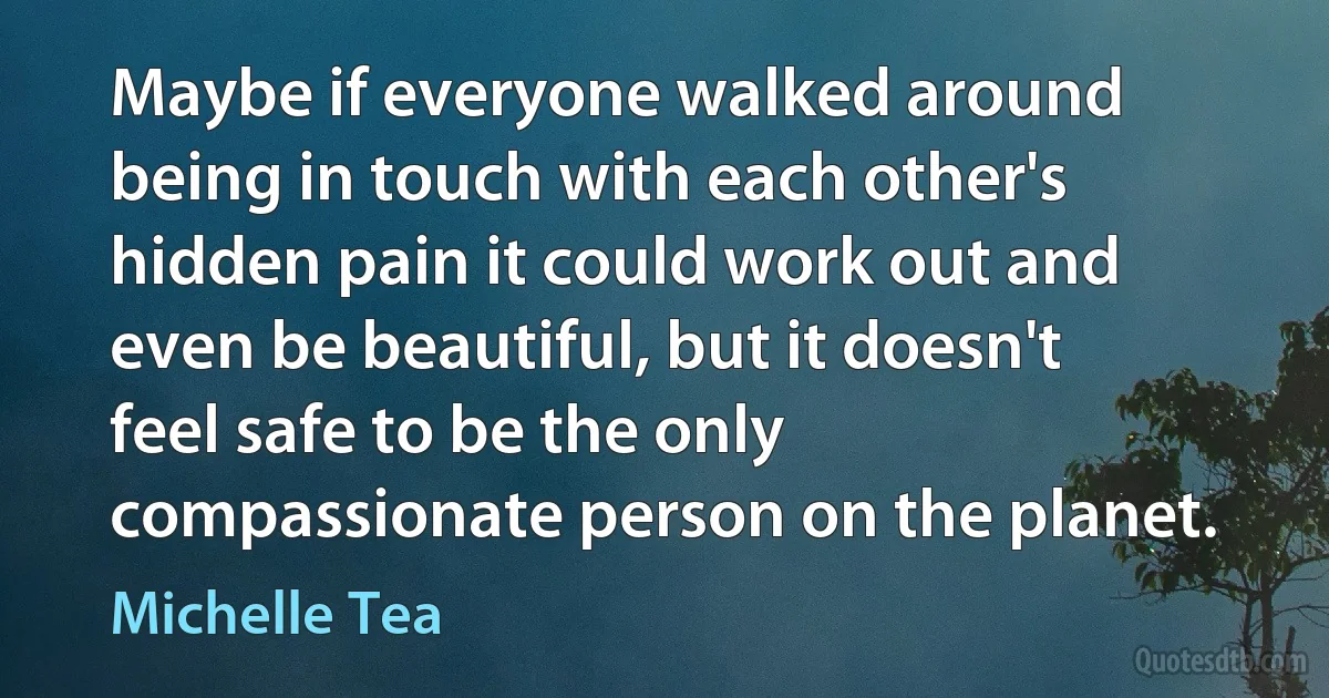 Maybe if everyone walked around being in touch with each other's hidden pain it could work out and even be beautiful, but it doesn't feel safe to be the only compassionate person on the planet. (Michelle Tea)