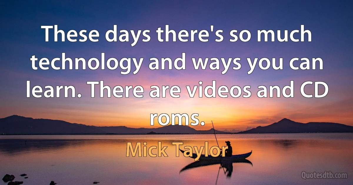 These days there's so much technology and ways you can learn. There are videos and CD roms. (Mick Taylor)