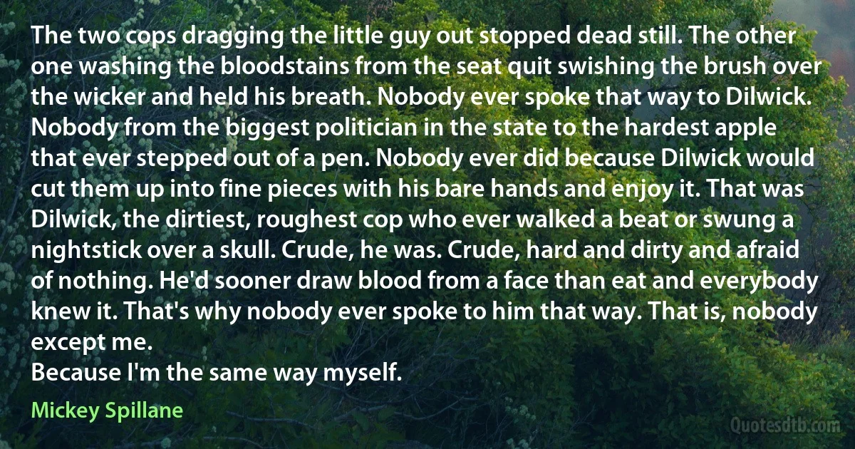 The two cops dragging the little guy out stopped dead still. The other one washing the bloodstains from the seat quit swishing the brush over the wicker and held his breath. Nobody ever spoke that way to Dilwick. Nobody from the biggest politician in the state to the hardest apple that ever stepped out of a pen. Nobody ever did because Dilwick would cut them up into fine pieces with his bare hands and enjoy it. That was Dilwick, the dirtiest, roughest cop who ever walked a beat or swung a nightstick over a skull. Crude, he was. Crude, hard and dirty and afraid of nothing. He'd sooner draw blood from a face than eat and everybody knew it. That's why nobody ever spoke to him that way. That is, nobody except me.
Because I'm the same way myself. (Mickey Spillane)