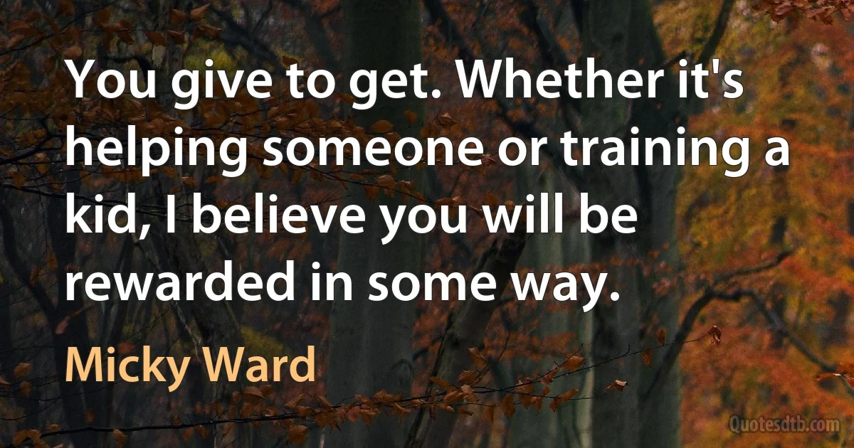 You give to get. Whether it's helping someone or training a kid, I believe you will be rewarded in some way. (Micky Ward)