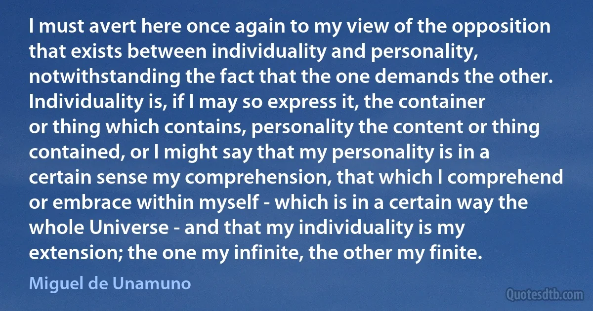 I must avert here once again to my view of the opposition that exists between individuality and personality, notwithstanding the fact that the one demands the other. Individuality is, if I may so express it, the container or thing which contains, personality the content or thing contained, or I might say that my personality is in a certain sense my comprehension, that which I comprehend or embrace within myself - which is in a certain way the whole Universe - and that my individuality is my extension; the one my infinite, the other my finite. (Miguel de Unamuno)