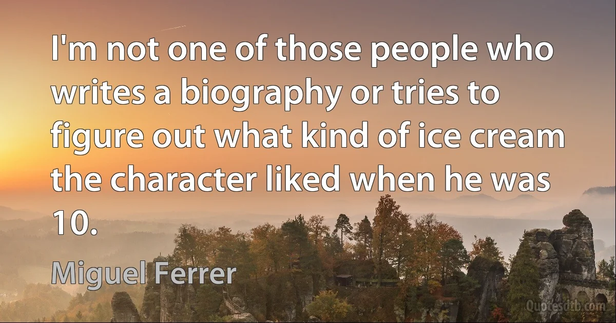 I'm not one of those people who writes a biography or tries to figure out what kind of ice cream the character liked when he was 10. (Miguel Ferrer)