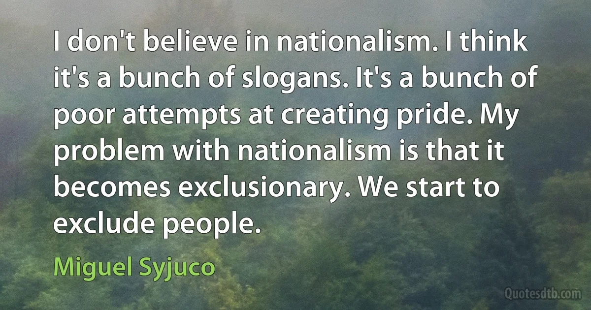 I don't believe in nationalism. I think it's a bunch of slogans. It's a bunch of poor attempts at creating pride. My problem with nationalism is that it becomes exclusionary. We start to exclude people. (Miguel Syjuco)