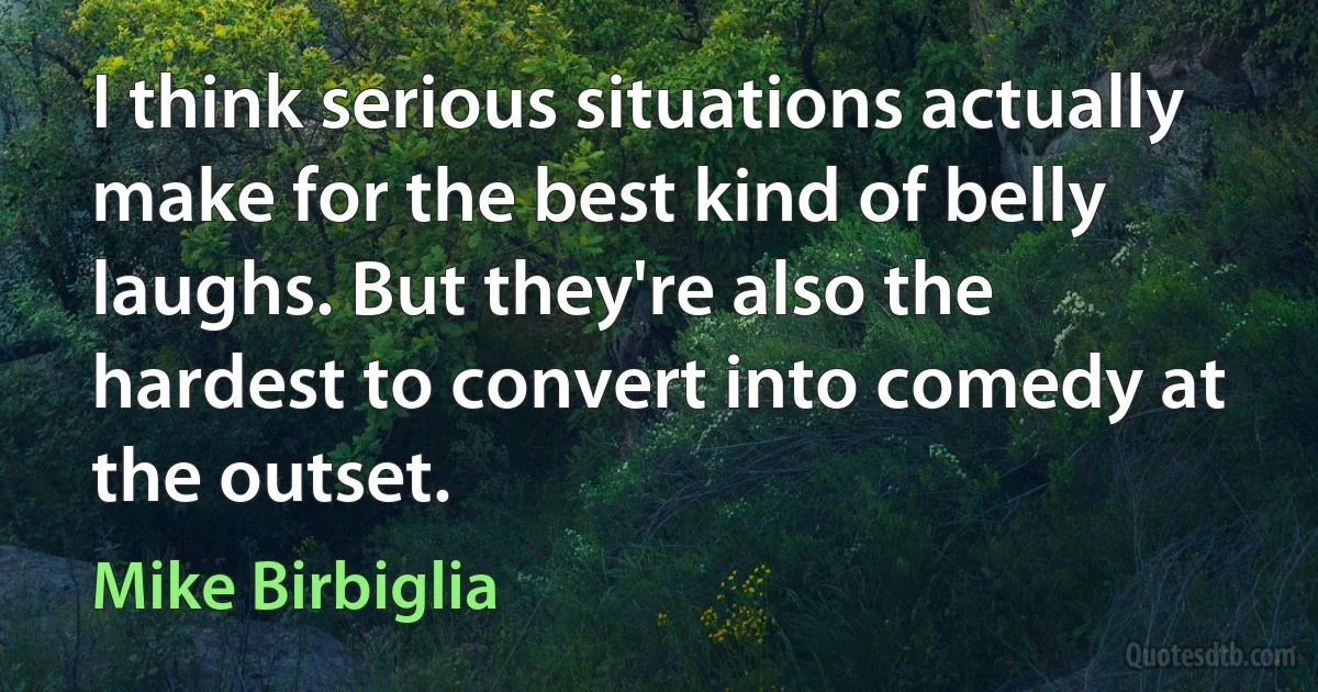 I think serious situations actually make for the best kind of belly laughs. But they're also the hardest to convert into comedy at the outset. (Mike Birbiglia)