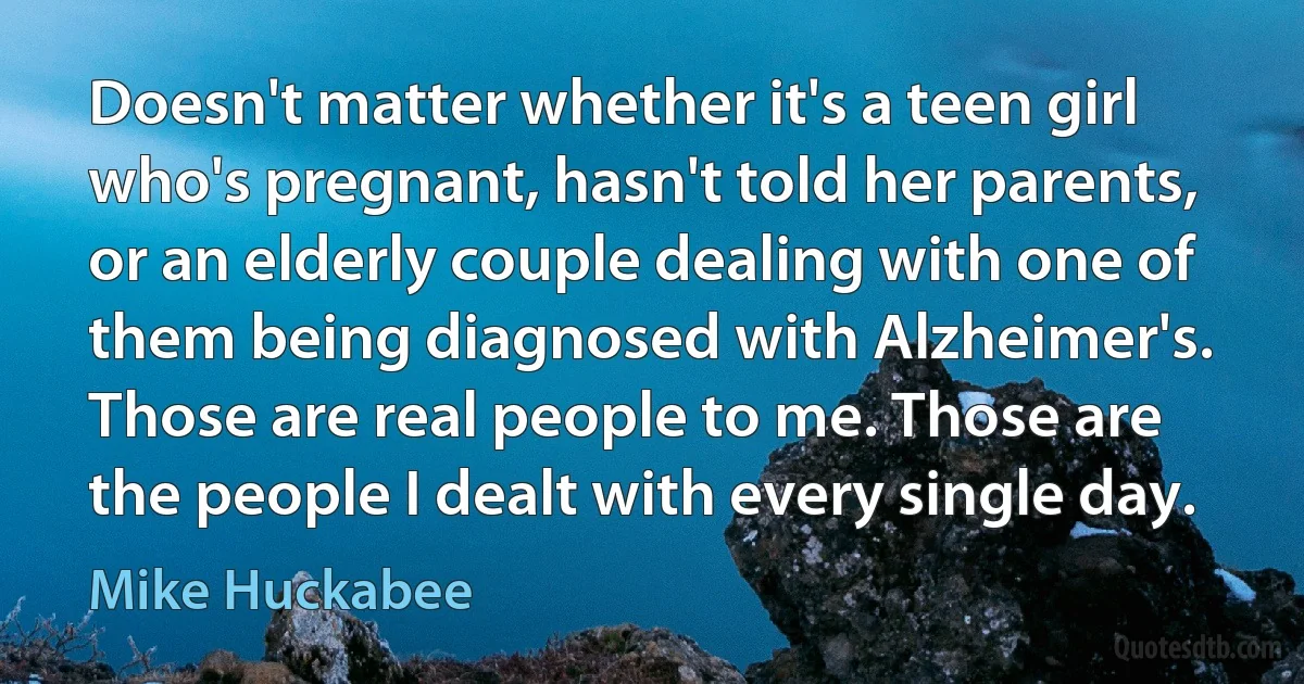 Doesn't matter whether it's a teen girl who's pregnant, hasn't told her parents, or an elderly couple dealing with one of them being diagnosed with Alzheimer's. Those are real people to me. Those are the people I dealt with every single day. (Mike Huckabee)