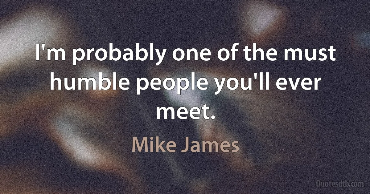 I'm probably one of the must humble people you'll ever meet. (Mike James)