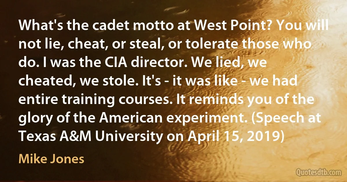 What's the cadet motto at West Point? You will not lie, cheat, or steal, or tolerate those who do. I was the CIA director. We lied, we cheated, we stole. It's - it was like - we had entire training courses. It reminds you of the glory of the American experiment. (Speech at Texas A&M University on April 15, 2019) (Mike Jones)