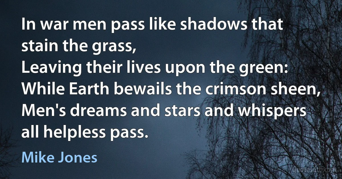 In war men pass like shadows that stain the grass,
Leaving their lives upon the green:
While Earth bewails the crimson sheen,
Men's dreams and stars and whispers all helpless pass. (Mike Jones)