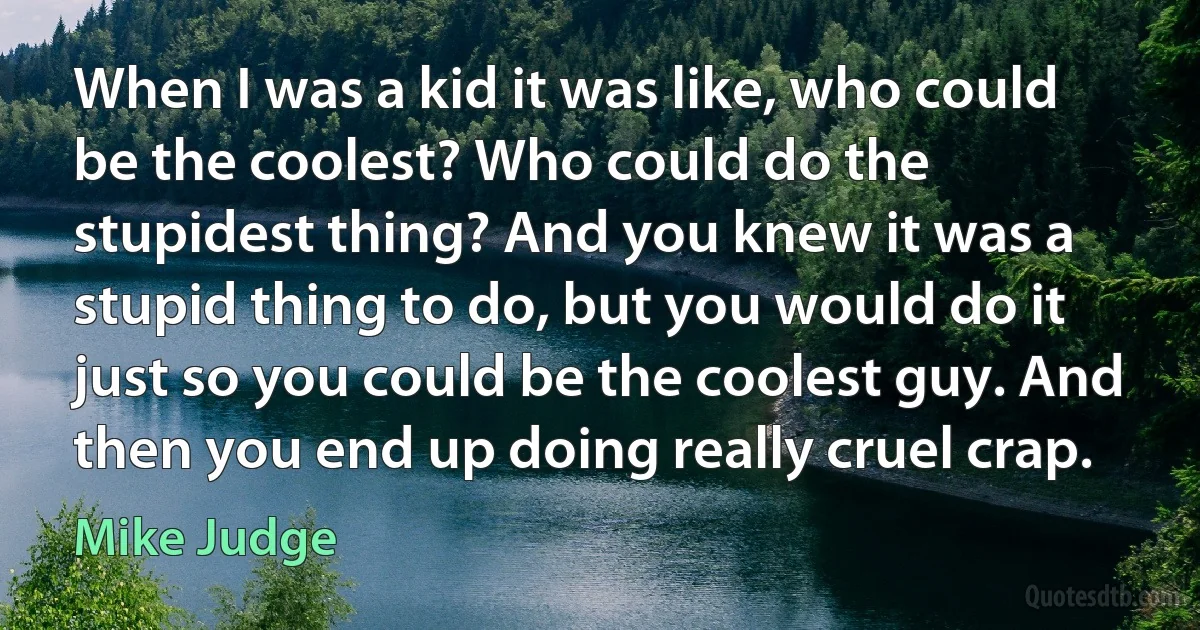 When I was a kid it was like, who could be the coolest? Who could do the stupidest thing? And you knew it was a stupid thing to do, but you would do it just so you could be the coolest guy. And then you end up doing really cruel crap. (Mike Judge)