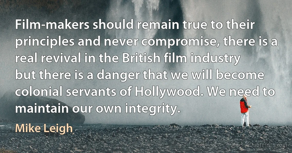 Film-makers should remain true to their principles and never compromise, there is a real revival in the British film industry but there is a danger that we will become colonial servants of Hollywood. We need to maintain our own integrity. (Mike Leigh)