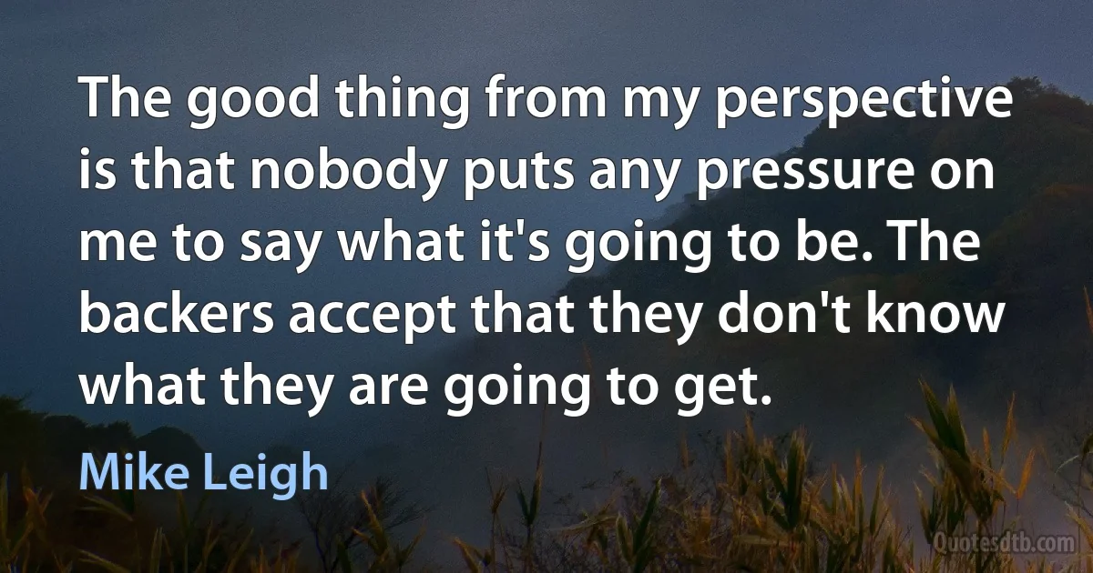 The good thing from my perspective is that nobody puts any pressure on me to say what it's going to be. The backers accept that they don't know what they are going to get. (Mike Leigh)