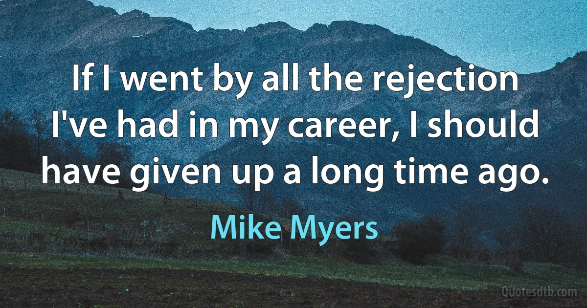 If I went by all the rejection I've had in my career, I should have given up a long time ago. (Mike Myers)