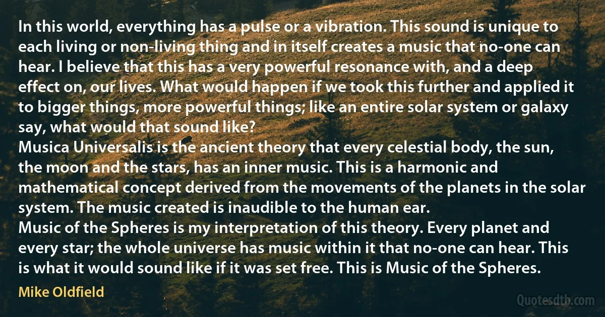 In this world, everything has a pulse or a vibration. This sound is unique to each living or non-living thing and in itself creates a music that no-one can hear. I believe that this has a very powerful resonance with, and a deep effect on, our lives. What would happen if we took this further and applied it to bigger things, more powerful things; like an entire solar system or galaxy say, what would that sound like?
Musica Universalis is the ancient theory that every celestial body, the sun, the moon and the stars, has an inner music. This is a harmonic and mathematical concept derived from the movements of the planets in the solar system. The music created is inaudible to the human ear.
Music of the Spheres is my interpretation of this theory. Every planet and every star; the whole universe has music within it that no-one can hear. This is what it would sound like if it was set free. This is Music of the Spheres. (Mike Oldfield)