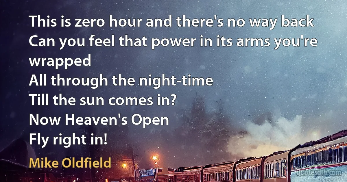 This is zero hour and there's no way back
Can you feel that power in its arms you're wrapped
All through the night-time
Till the sun comes in?
Now Heaven's Open
Fly right in! (Mike Oldfield)