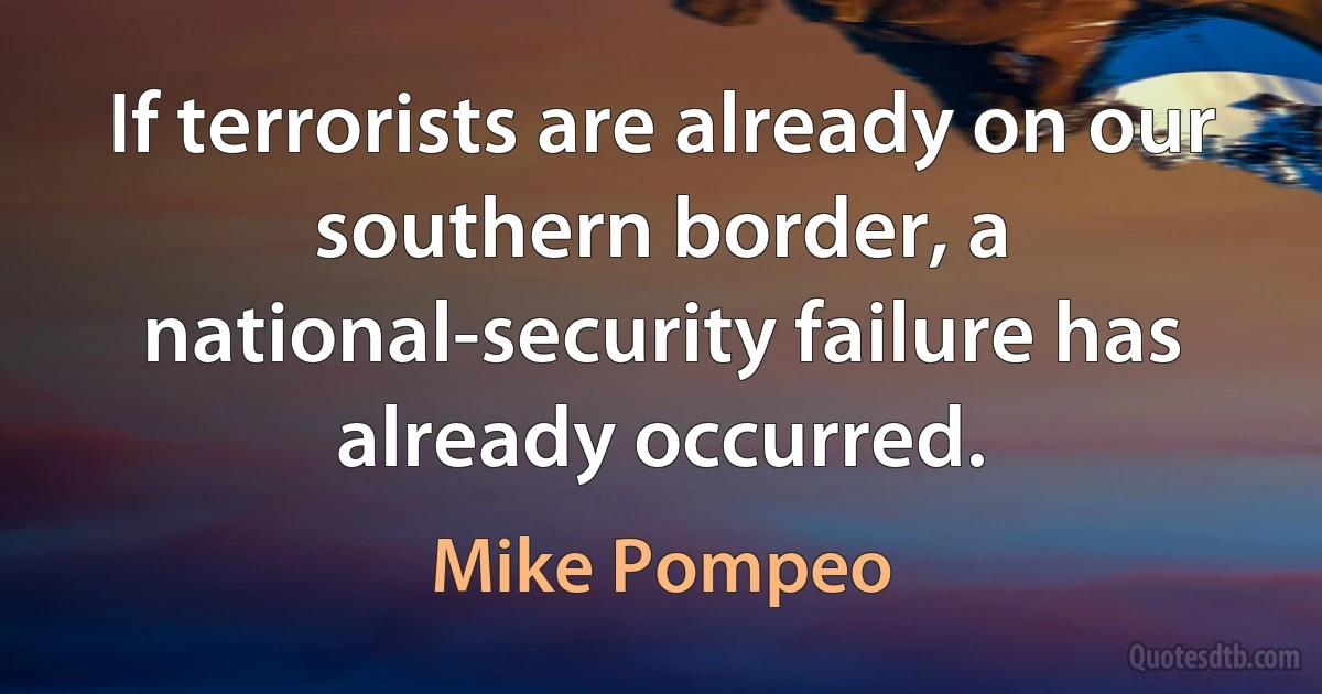 If terrorists are already on our southern border, a national-security failure has already occurred. (Mike Pompeo)