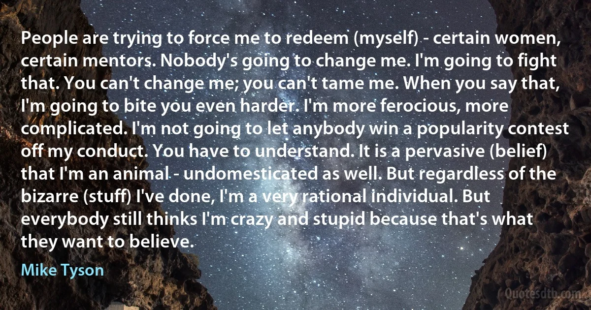 People are trying to force me to redeem (myself) - certain women, certain mentors. Nobody's going to change me. I'm going to fight that. You can't change me; you can't tame me. When you say that, I'm going to bite you even harder. I'm more ferocious, more complicated. I'm not going to let anybody win a popularity contest off my conduct. You have to understand. It is a pervasive (belief) that I'm an animal - undomesticated as well. But regardless of the bizarre (stuff) I've done, I'm a very rational individual. But everybody still thinks I'm crazy and stupid because that's what they want to believe. (Mike Tyson)