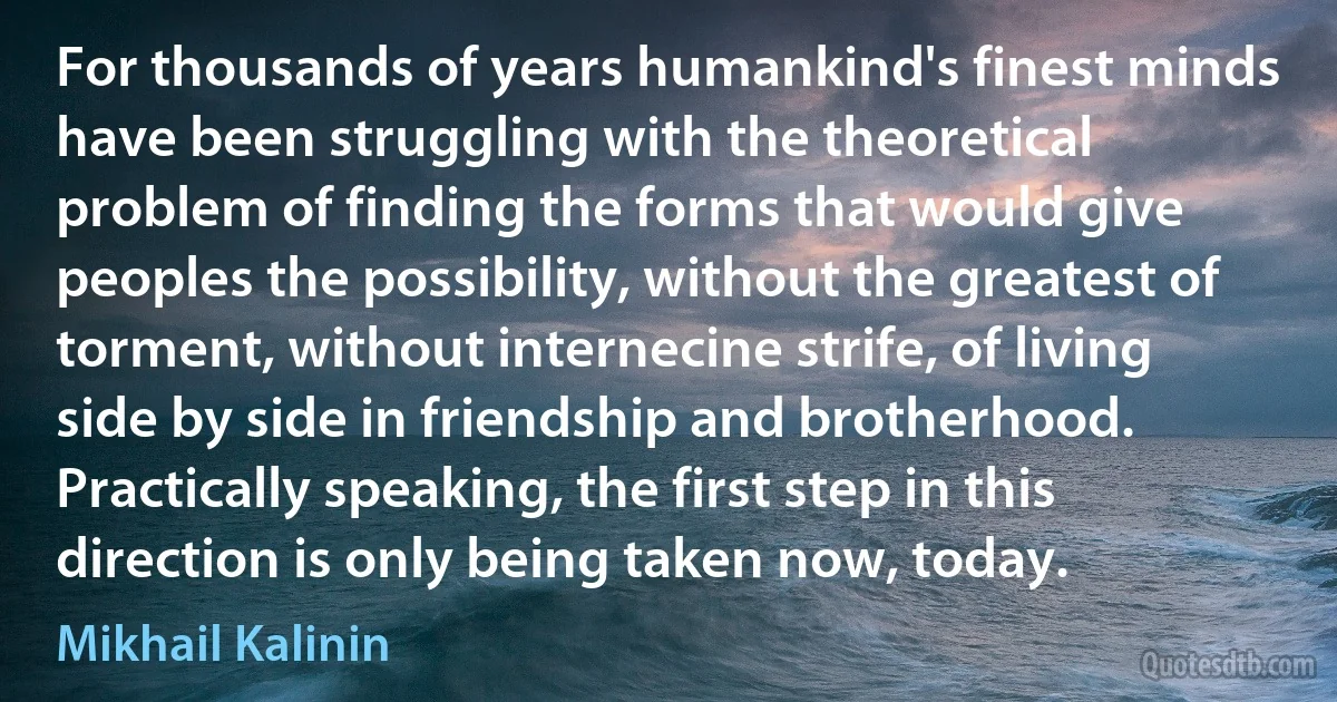 For thousands of years humankind's finest minds have been struggling with the theoretical problem of finding the forms that would give peoples the possibility, without the greatest of torment, without internecine strife, of living side by side in friendship and brotherhood. Practically speaking, the first step in this direction is only being taken now, today. (Mikhail Kalinin)