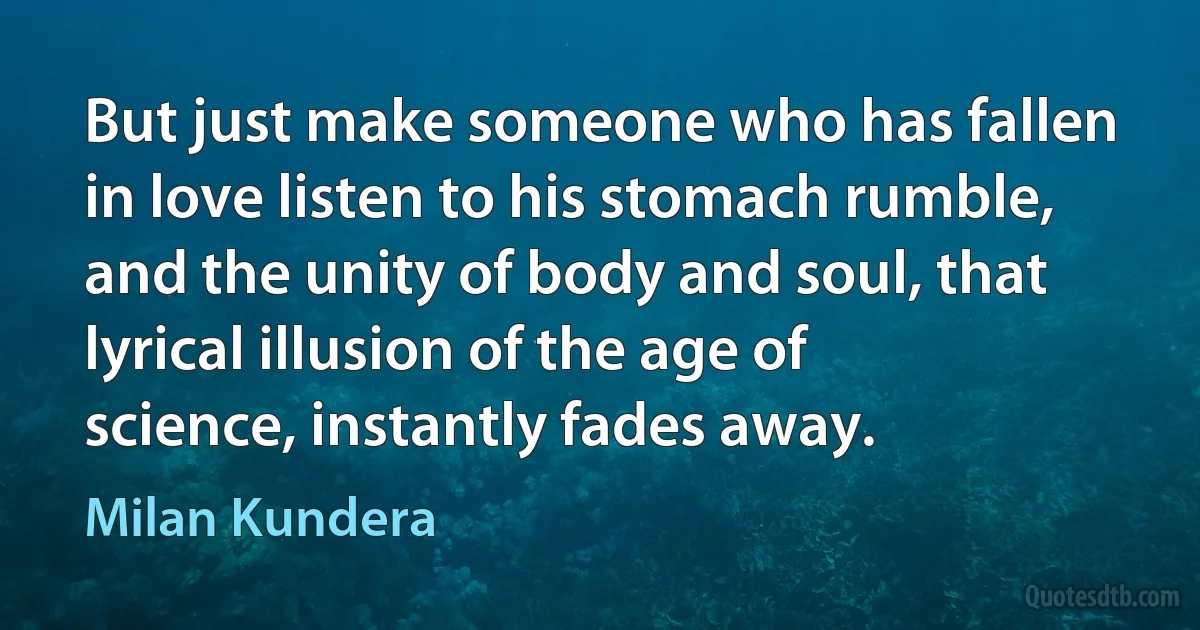 But just make someone who has fallen in love listen to his stomach rumble, and the unity of body and soul, that lyrical illusion of the age of science, instantly fades away. (Milan Kundera)