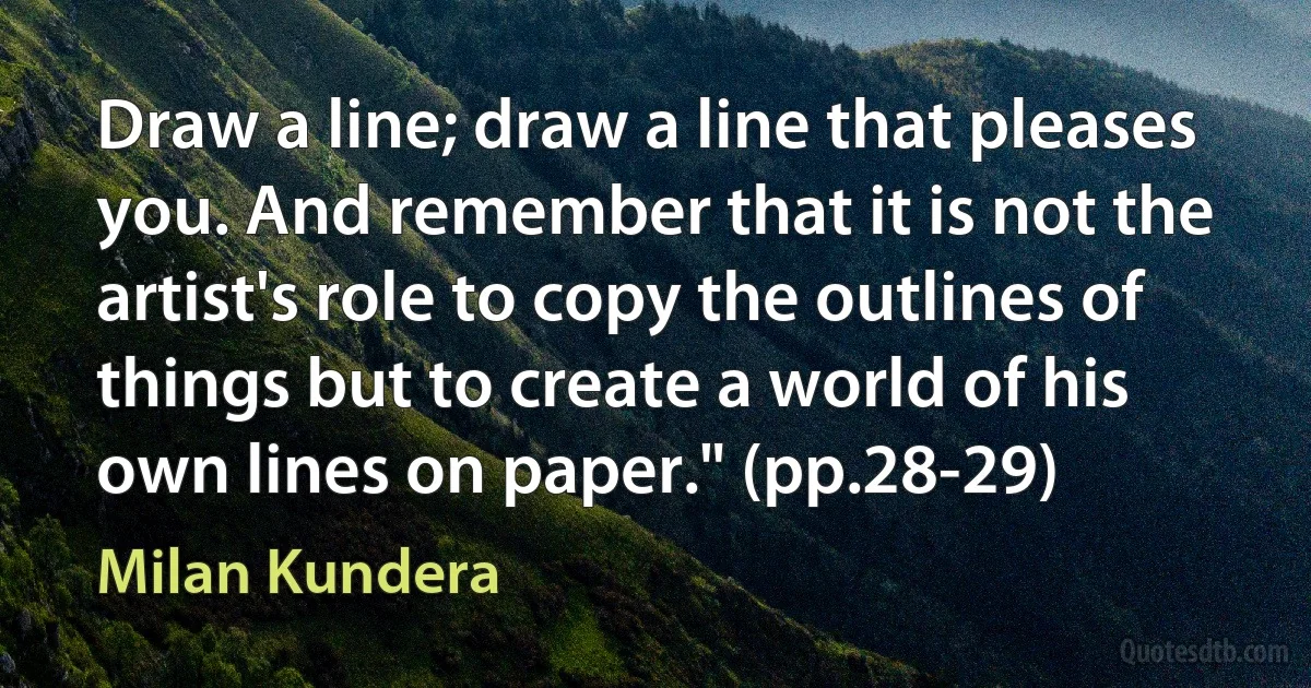 Draw a line; draw a line that pleases you. And remember that it is not the artist's role to copy the outlines of things but to create a world of his own lines on paper." (pp.28-29) (Milan Kundera)