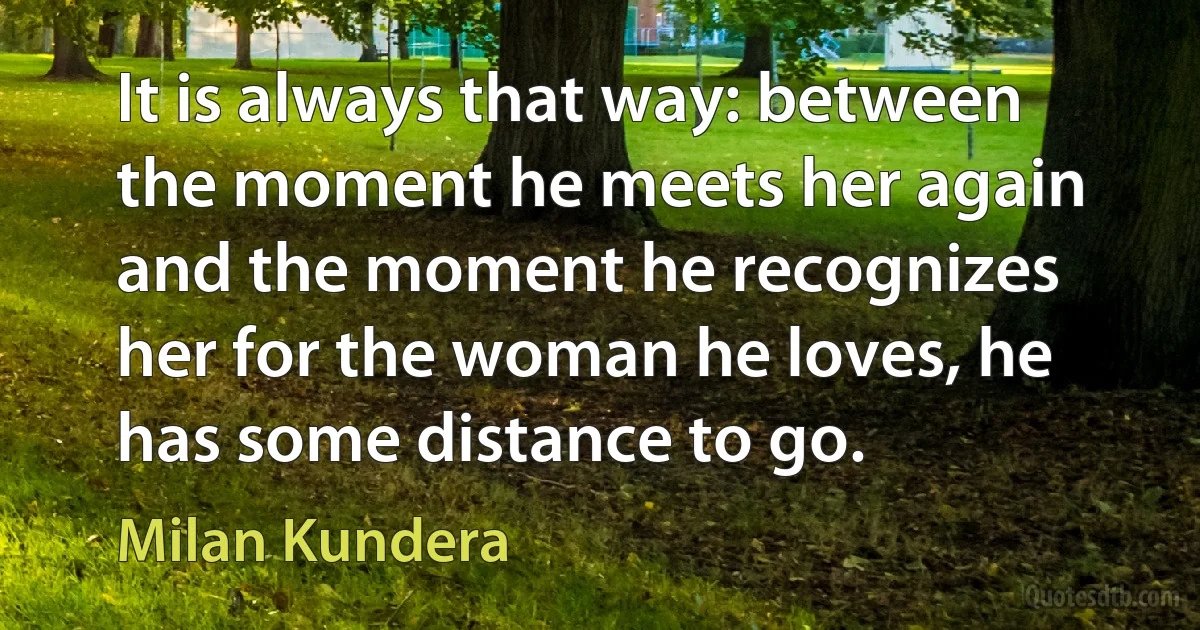 It is always that way: between the moment he meets her again and the moment he recognizes her for the woman he loves, he has some distance to go. (Milan Kundera)