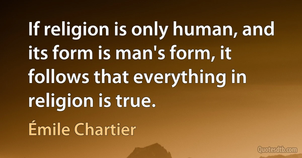 If religion is only human, and its form is man's form, it follows that everything in religion is true. (Émile Chartier)