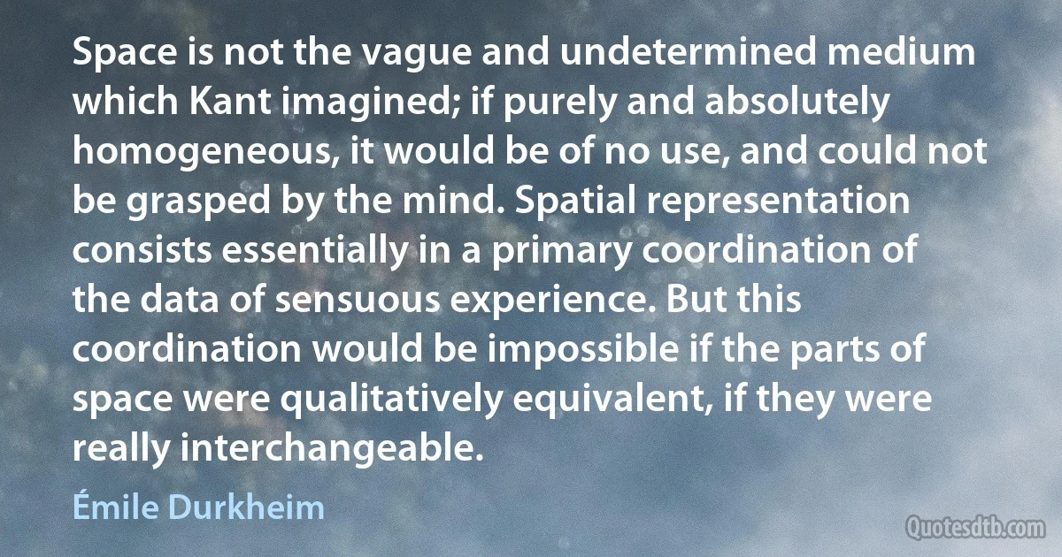 Space is not the vague and undetermined medium which Kant imagined; if purely and absolutely homogeneous, it would be of no use, and could not be grasped by the mind. Spatial representation consists essentially in a primary coordination of the data of sensuous experience. But this coordination would be impossible if the parts of space were qualitatively equivalent, if they were really interchangeable. (Émile Durkheim)