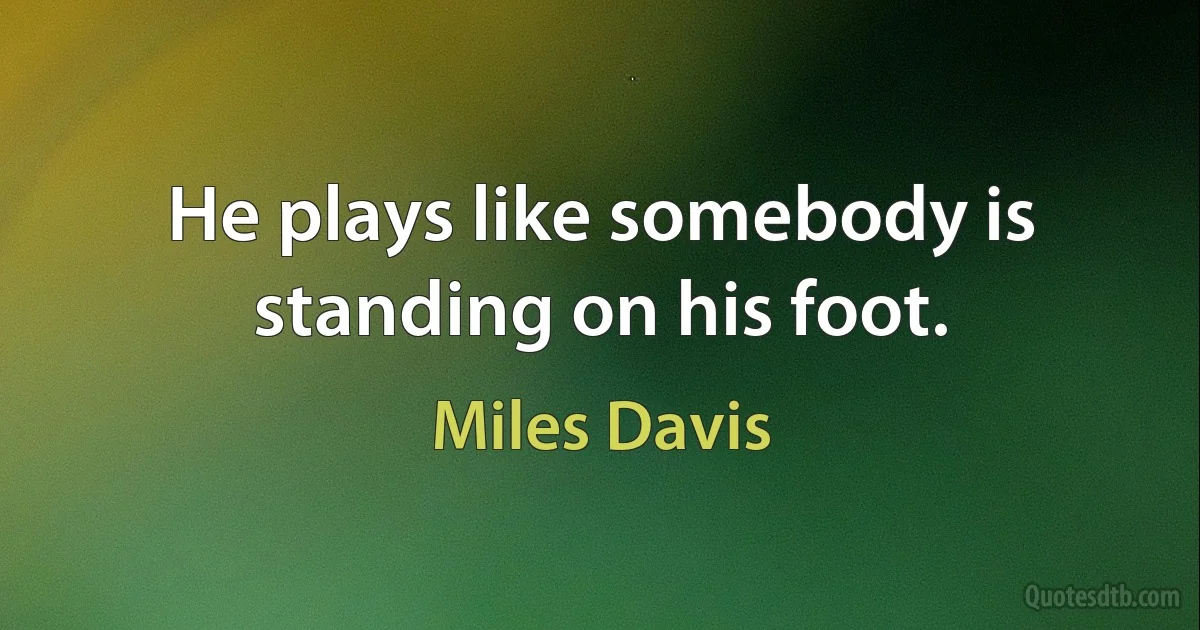 He plays like somebody is standing on his foot. (Miles Davis)