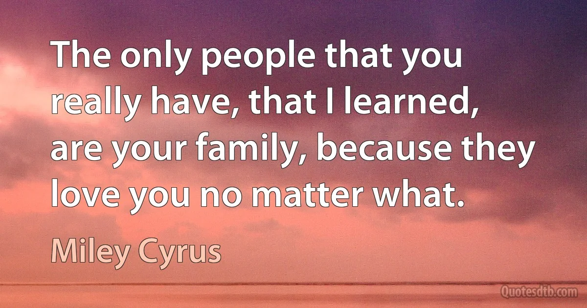 The only people that you really have, that I learned, are your family, because they love you no matter what. (Miley Cyrus)