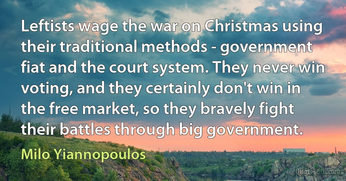 Leftists wage the war on Christmas using their traditional methods - government fiat and the court system. They never win voting, and they certainly don't win in the free market, so they bravely fight their battles through big government. (Milo Yiannopoulos)