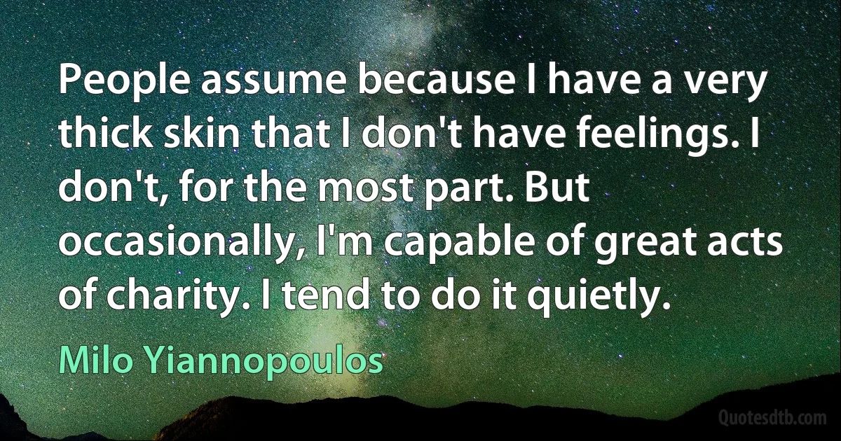 People assume because I have a very thick skin that I don't have feelings. I don't, for the most part. But occasionally, I'm capable of great acts of charity. I tend to do it quietly. (Milo Yiannopoulos)