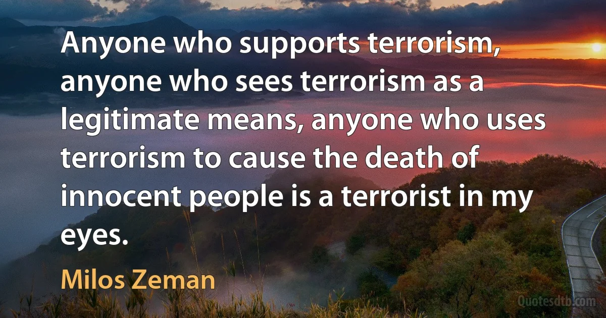 Anyone who supports terrorism, anyone who sees terrorism as a legitimate means, anyone who uses terrorism to cause the death of innocent people is a terrorist in my eyes. (Milos Zeman)