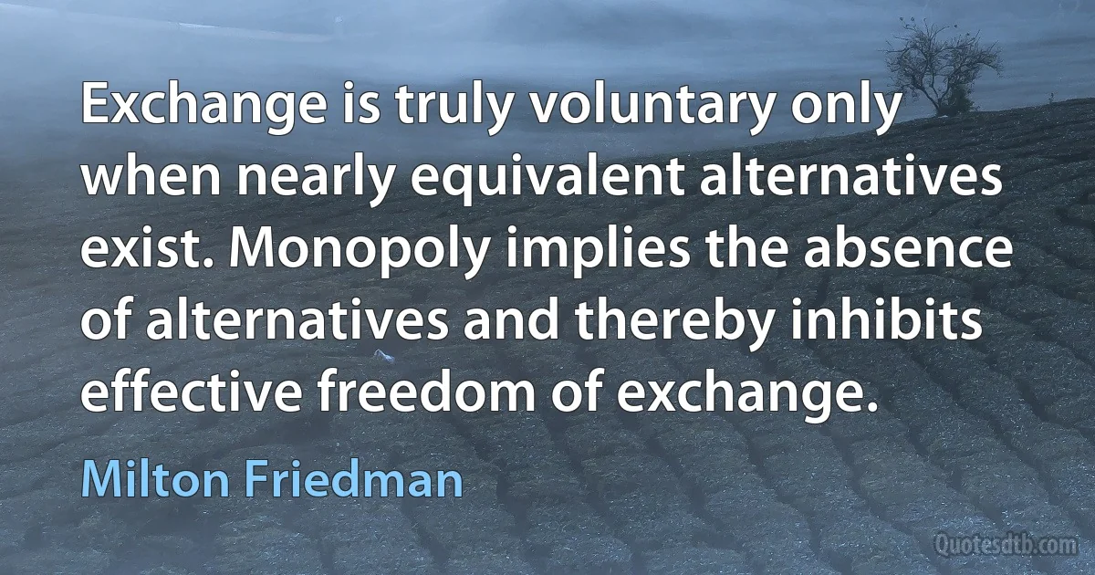 Exchange is truly voluntary only when nearly equivalent alternatives exist. Monopoly implies the absence of alternatives and thereby inhibits effective freedom of exchange. (Milton Friedman)