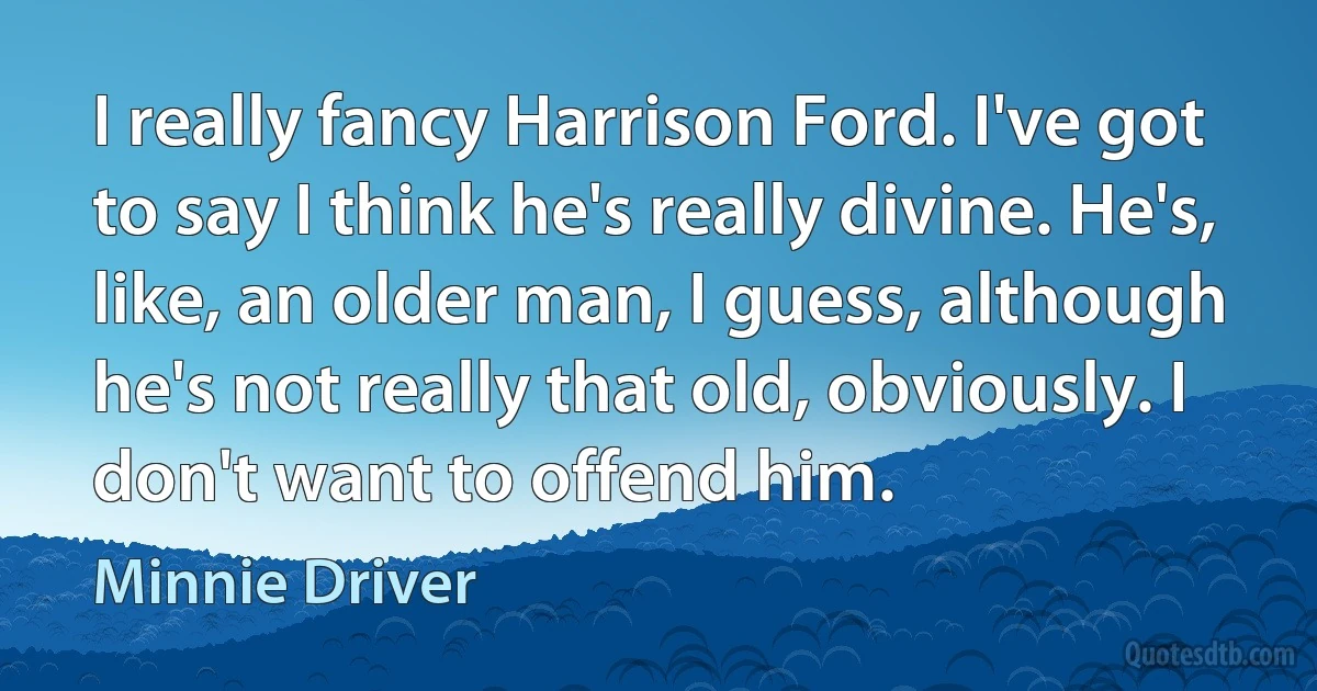 I really fancy Harrison Ford. I've got to say I think he's really divine. He's, like, an older man, I guess, although he's not really that old, obviously. I don't want to offend him. (Minnie Driver)