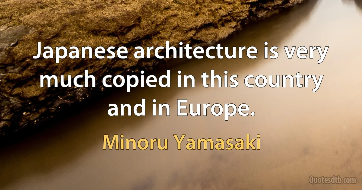 Japanese architecture is very much copied in this country and in Europe. (Minoru Yamasaki)