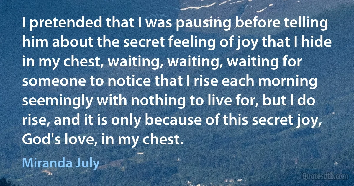 I pretended that I was pausing before telling him about the secret feeling of joy that I hide in my chest, waiting, waiting, waiting for someone to notice that I rise each morning seemingly with nothing to live for, but I do rise, and it is only because of this secret joy, God's love, in my chest. (Miranda July)