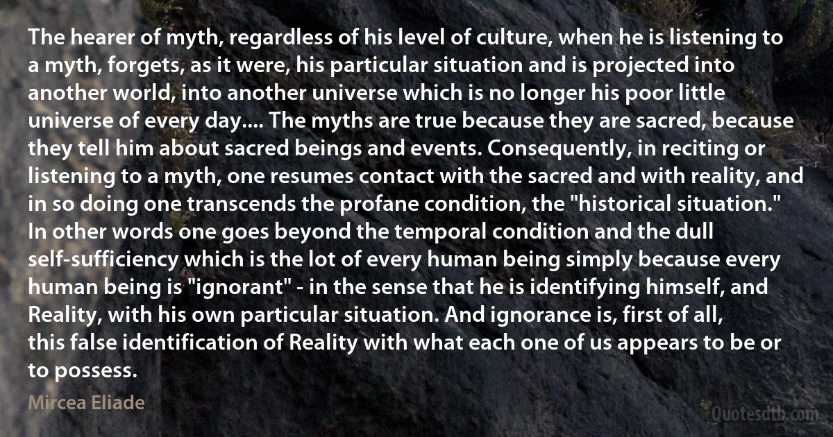 The hearer of myth, regardless of his level of culture, when he is listening to a myth, forgets, as it were, his particular situation and is projected into another world, into another universe which is no longer his poor little universe of every day.... The myths are true because they are sacred, because they tell him about sacred beings and events. Consequently, in reciting or listening to a myth, one resumes contact with the sacred and with reality, and in so doing one transcends the profane condition, the "historical situation." In other words one goes beyond the temporal condition and the dull self-sufficiency which is the lot of every human being simply because every human being is "ignorant" - in the sense that he is identifying himself, and Reality, with his own particular situation. And ignorance is, first of all, this false identification of Reality with what each one of us appears to be or to possess. (Mircea Eliade)