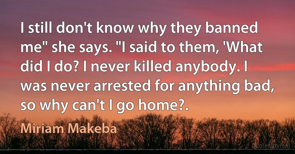 I still don't know why they banned me" she says. "I said to them, 'What did I do? I never killed anybody. I was never arrested for anything bad, so why can't I go home?. (Miriam Makeba)