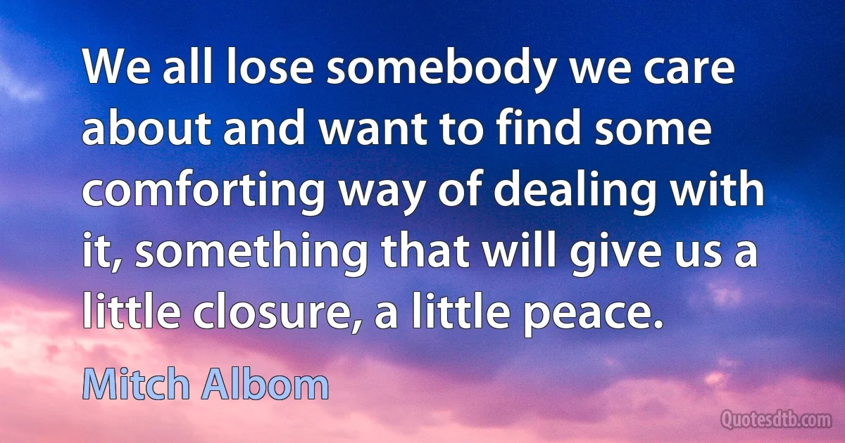 We all lose somebody we care about and want to find some comforting way of dealing with it, something that will give us a little closure, a little peace. (Mitch Albom)