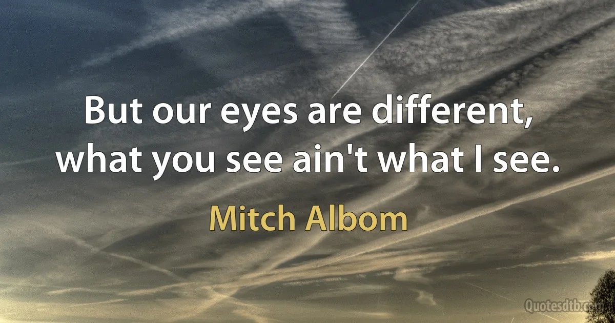 But our eyes are different, what you see ain't what I see. (Mitch Albom)