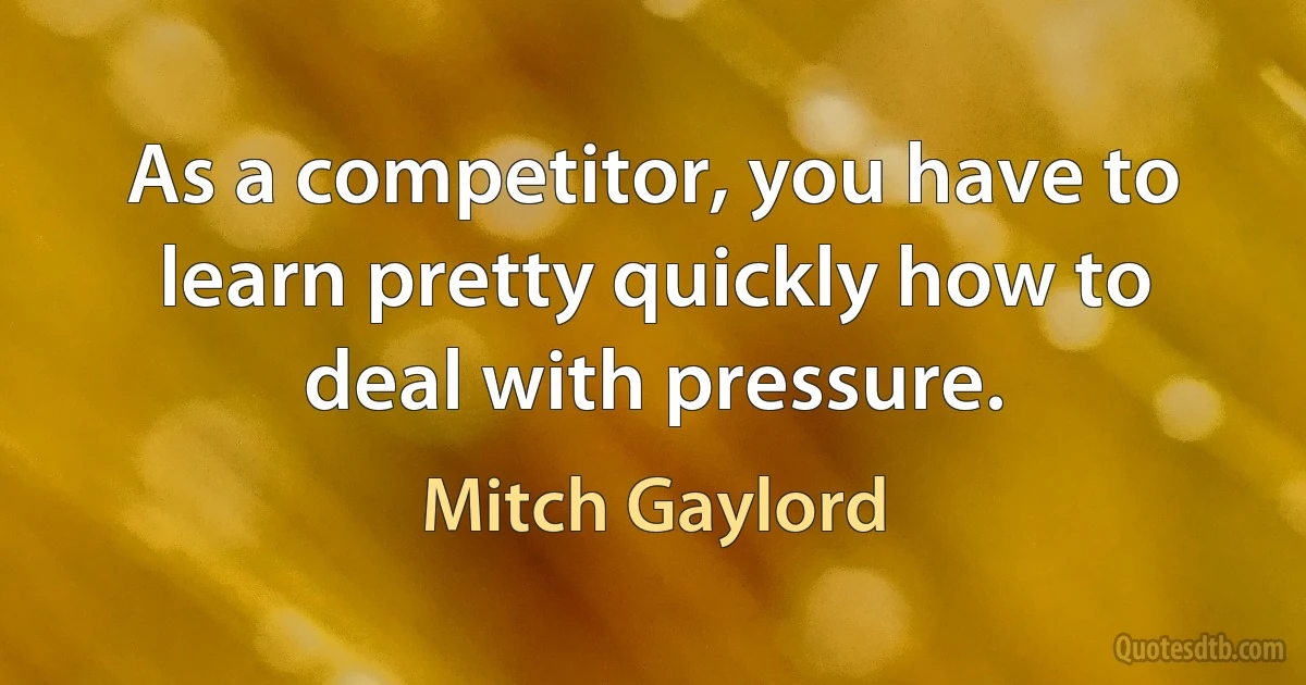 As a competitor, you have to learn pretty quickly how to deal with pressure. (Mitch Gaylord)