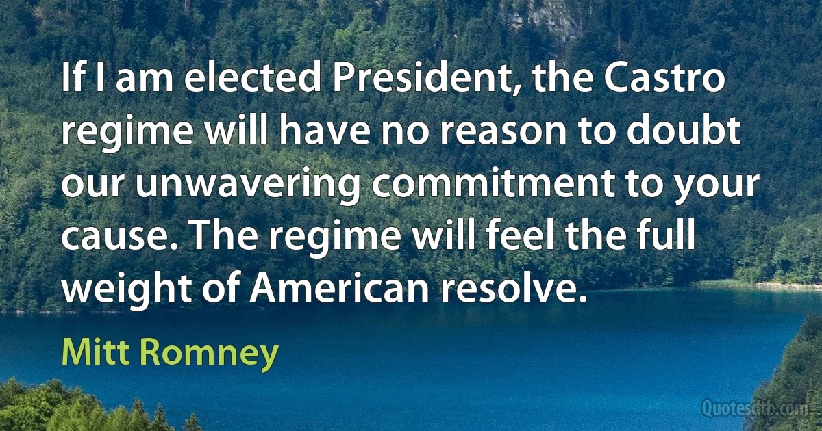 If I am elected President, the Castro regime will have no reason to doubt our unwavering commitment to your cause. The regime will feel the full weight of American resolve. (Mitt Romney)