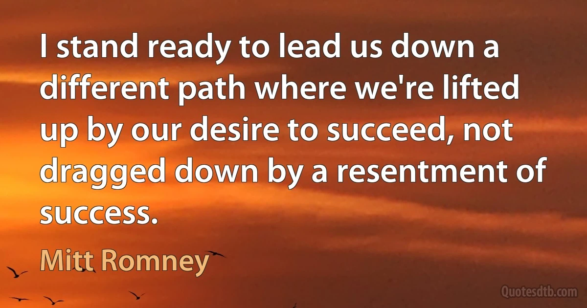 I stand ready to lead us down a different path where we're lifted up by our desire to succeed, not dragged down by a resentment of success. (Mitt Romney)