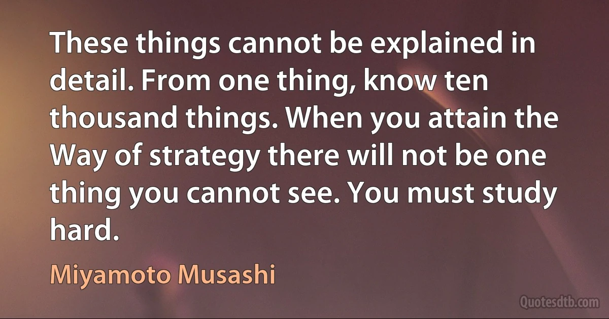 These things cannot be explained in detail. From one thing, know ten thousand things. When you attain the Way of strategy there will not be one thing you cannot see. You must study hard. (Miyamoto Musashi)