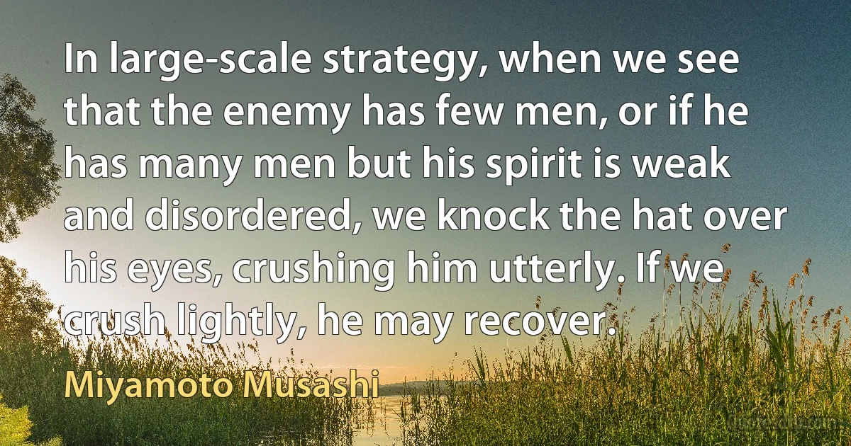 In large-scale strategy, when we see that the enemy has few men, or if he has many men but his spirit is weak and disordered, we knock the hat over his eyes, crushing him utterly. If we crush lightly, he may recover. (Miyamoto Musashi)