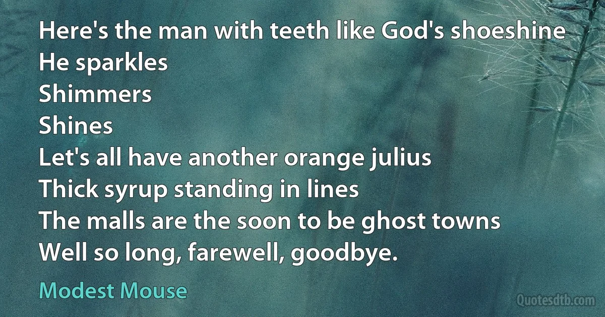 Here's the man with teeth like God's shoeshine
He sparkles
Shimmers
Shines
Let's all have another orange julius
Thick syrup standing in lines
The malls are the soon to be ghost towns
Well so long, farewell, goodbye. (Modest Mouse)