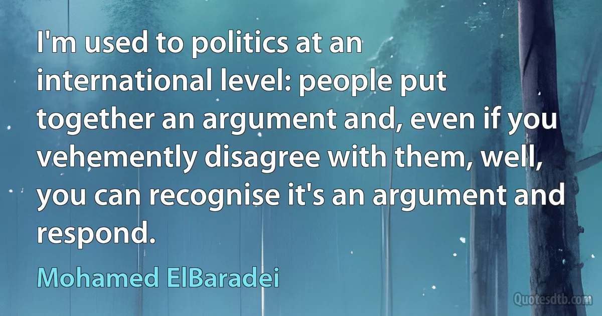 I'm used to politics at an international level: people put together an argument and, even if you vehemently disagree with them, well, you can recognise it's an argument and respond. (Mohamed ElBaradei)