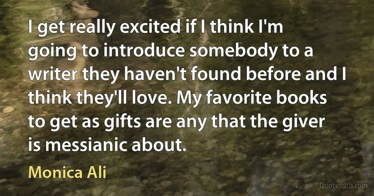 I get really excited if I think I'm going to introduce somebody to a writer they haven't found before and I think they'll love. My favorite books to get as gifts are any that the giver is messianic about. (Monica Ali)