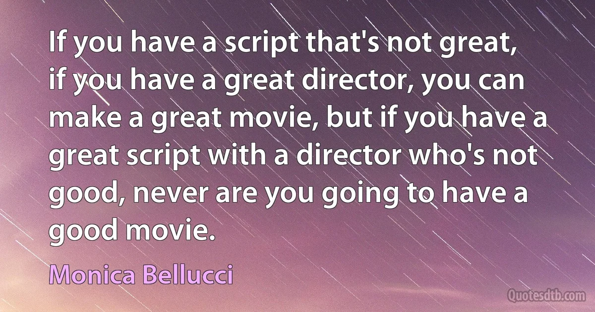 If you have a script that's not great, if you have a great director, you can make a great movie, but if you have a great script with a director who's not good, never are you going to have a good movie. (Monica Bellucci)