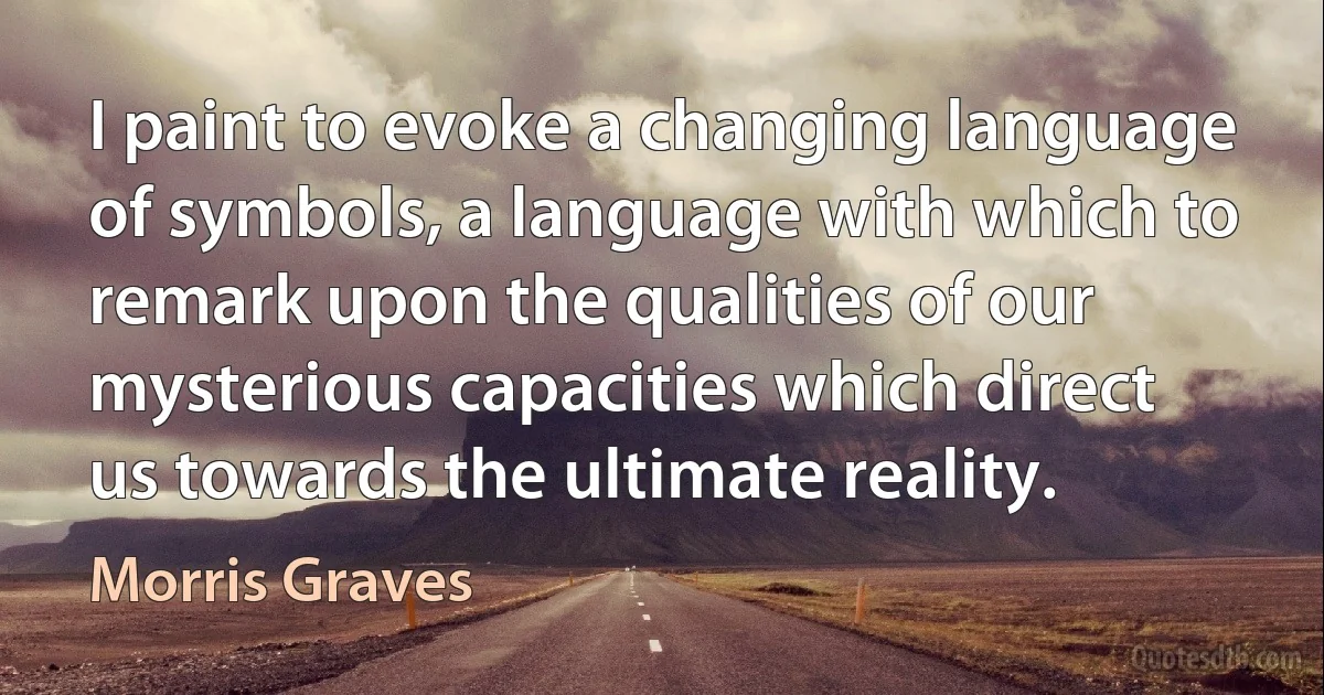 I paint to evoke a changing language of symbols, a language with which to remark upon the qualities of our mysterious capacities which direct us towards the ultimate reality. (Morris Graves)